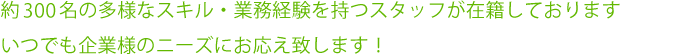 約400名の多様なスキル・業務経験を持つスタッフが在籍しております。いつでも企業様のニーズにお応え致します！