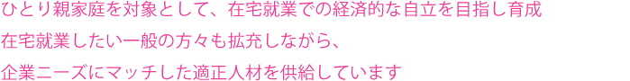 ひとり親家庭を対象として、在宅就業での経済的な自立を目指し育成。センターはコンシェルジュとして企業ニーズにマッチした適正人材を供給します