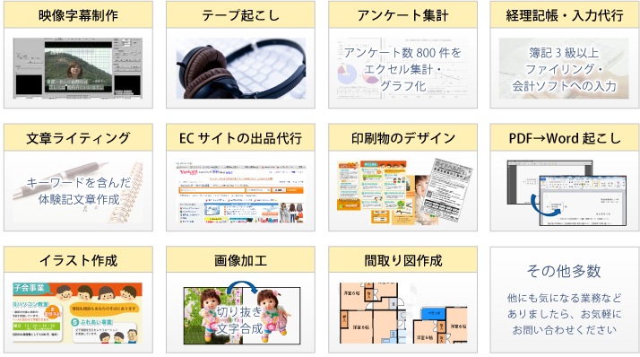 映像字幕制作、テープ起こし、アンケート集計、経理記帳・入力代行、文章ライティング、ECサイトの出品代行、印刷物のデザイン、PDF→WORD起こし、イラスト作成、画像加工、間取り図作成